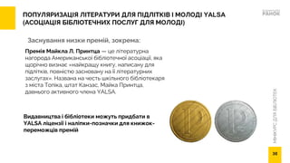 МІНІКУРС
ДЛЯ
БІБЛІОТЕК
ПОПУЛЯРИЗАЦІЯ ЛІТЕРАТУРИ ДЛЯ ПІДЛІТКІВ І МОЛОДІ YALSA
(АСОЦІАЦІЯ БІБЛІОТЕЧНИХ ПОСЛУГ ДЛЯ МОЛОДІ)
Заснування низки премій, зокрема:
Премія Майкла Л. Принтца — це літературна
нагорода Американської бібліотечної асоціації, яка
щорічно визнає «найкращу книгу, написану для
підлітків, повністю засновану на її літературних
заслугах». Названа на честь шкільного бібліотекаря
з міста Топіка, штат Канзас, Майка Принтца,
давнього активного члена YALSA.
30
Видавництва і бібліотеки можуть придбати в
YALSA ліцензії і наліпки-позначки для книжок-
переможців премій
 