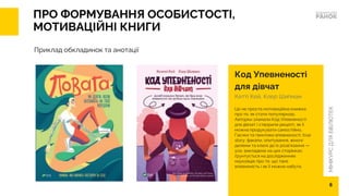 МІНІКУРС
ДЛЯ
БІБЛІОТЕК
ПРО ФОРМУВАННЯ ОСОБИСТОСТІ,
МОТИВАЦІЙНІ КНИГИ
Код Упевненості
для дівчат
Кетті Кей, Клер Шипман
Це не проста мотиваційна книжка
про те, як стати популярною.
Авторки зламали Код Упевненості
для дівчат і створили рецепт, як її
можна продукувати самостійно.
Гаєчки та гвинтики впевненості, true
story, факапи, опитування, жіночі
дилеми та ключі до їх розв’язання —
усе, викладене на цих сторінках,
ґрунтується на дослідженнях
науковців про те, що таке
впевненість і як її можна набути.
Приклад обкладинок та анотації
6
 