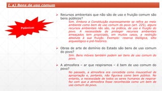 I. a) Bens de uso comum
 Recursos ambientais que não são de uso e fruição comum são
bens públicos?
Sim. Embora a Constituição expressamente se refira ao meio
ambiente como bem de uso comum do povo (art. 225), alguns
recursos ambientais não são, na prática, de uso e fruição do
povo. A necessidade de proteger recursos ambientais
ameaçados tem propiciado, em muitos casos, a restrição
absoluta à sua fruição. Exemplo: reserva biológica, sítio
arqueológico e pré-histórico.
 Obras de arte de domínio do Estado são bens de uso comum
do povo?
Sim. Bens móveis também podem ser bens de uso comum do
povo.
 A atmosfera – ar que respiramos – é bem de uso comum do
povo?
No passado, a atmosfera era concebida como insuscetível de
apropriação e, portanto, não figurava como bem público. No
entanto, a necessidade de todos os seres humanos de respirar
fez com que a atmosfera fosse reconhecida como um bem de
uso comum do povo.
 