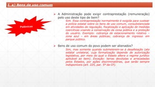 I. a) Bens de uso comum
 A Administração pode exigir contraprestação (remuneração)
pelo uso deste tipo de bem?
Sim. Essa contraprestação normalmente é exigida para custear
a polícia estatal sobre os bens de uso comum, consubstanciada
em atividades de regulação, fiscalização e aplicação de medidas
coercitivas visando a conservação da coisa pública e a proteção
do usuário. Exemplo: cobrança de estacionamento rotativo –
zona azul – em áreas públicas; cobrança de ingresso em
parque público.
 Bens de uso comum do povo podem ser alienados?
Sim, mas somente quando submeterem-se à desafetação (ato
estatal unilateral, cuja formalização depende de autorização
legislativa, por meio do qual o Estado altera o regime jurídico
aplicável ao bem). Exceção: terras devolutas e arrecadadas
pelos Estados, por ações discriminatórias, que serão sempre
indisponíveis (art. 225, par. 5º da CF).
 