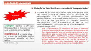 I. a) Bens de uso comum
 Afetação de Bens Particulares mediante desapropriação
 A afetação de bens particulares (submissão destes bens
ao regime jurídico de direito público) decorrente de
desapropriação pode ser discutida judicialmente? Em
outras palavras, particulares podem reivindicar restituição
de posse de bem que tenha sido afetado, mediante
desapropriação, para a constituição de bem de uso
comum (exemplo: construção de via pública cortando
propriedade privada)?
Sim. A reivindicação da restituição de posse é admitida
quando a Administração tiver promovido desapropriação de
fato (desapropriação sem ato administrativo formal e sem
observância dos procedimentos estabelecidos na Lei de
Desapropriações – Decreto-Lei n. 3.365). A desapropriação
de fato não encontra guarida na Constituição de 1.988. No
entanto, cabe observar que o art. 35 do Decreto-lei n.
3.365 também tem sido interpretado pela doutrina e
jurisprudência no sentido de admitir a afetação fática.
AFETAÇÃO: Significa a atribuição
fática ou jurídica de finalidade pública,
geral ou especial, ao bem público.
DESAFETAÇÃO: É a retirada, fática
ou jurídica, da destinação pública
ao bem
anteriormente atribuída
público.
FONTE: OLIVEIRA, p. 672
 