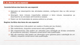 I. b) Bens de uso especial
Características dos bens de uso especial
 Aplicados ao desempenho das atividades estatais, configurem elas ou não serviço
público;
móveis necessários ao
 Abrangem bens imóveis (repartições estatais) e bens
desempenho da atividade administrativa estatal;
 Podem ser de titularidade de pessoa pública ou privada.
Regime Jurídico dos bens de uso especial
 São indisponíveis (não podem ser usados e fruidos por seu titular);
 São inalienáveis, enquanto conservarem esta qualificação;
 São impenhoráveis (não podem ser utilizados para satisfação de dívidas constantes
de precatórios judiciais), enquanto conservarem esta qualificação.
 São não onerosos (não podem ser oferecidos como garantia para a satisfação de um
crédito), enquanto conservarem esta qualificação.
 
