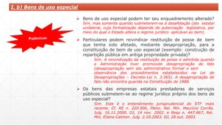  Bens de uso especial podem ter seu enquadramento alterado?
Sim, mas somente quando submeterem-se à desafetação (ato estatal
unilateral, cuja formalização depende de autorização legislativa, por
meio do qual o Estado altera o regime jurídico aplicável ao bem).
 Particulares podem reivindicar restituição de posse de bem
que tenha sido afetado, mediante desapropriação, para a
constituição de bem de uso especial (exemplo: construção de
repartição pública em antiga propriedade privada)?
Sim. A reivindicação da restituição de posse é admitida quando
a Administração tiver promovido desapropriação de fato
(desapropriação sem ato administrativo formal e sem
observância dos procedimentos estabelecidos na Lei de
Desapropriações – Decreto-Lei n. 3.365). A desapropriação de
fato não encontra guarida na Constituição de 1988.
 Os bens das empresas estatais prestadoras de serviços
públicos submetem-se ao regime jurídico próprio dos bens de
uso especial?
Sim. Este é o entendimento jurisprudencial do STF mais
recente. Cf. RE n. 220.906, Pleno. Rel. Min. Maurício Corrêa.
Julg. 16.11.2000. DJ, 14 nov. 2002. e Resp n. 447.867, Rel.
Min. Eliana Calmon. Julg. 2.10.2003. DJ, 28 out. 2003.
I. b) Bens de uso especial
 