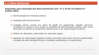 I. c) Bens dominicais
Requisitos para alienação dos bens dominicais (art. 17 a 19 da Lei Federal nº
8.666/1993)
 Demonstração de interesse público;
 Avaliação patrimonial prévia;
 Licitação prévia, exceto nos casos de dação em pagamento, doação, permuta,
investidura e venda a outro órgão ou entidade da administração pública, bem como
alienação no âmbito de programas habitacionais e de regularização fundiária;
 Podem ser alienados, observados os requisitos legais;
 depende de autorização legislativa prévia (somente para bens imóveis pertencentes
a órgãos da administração direta e entidades autárquicas e fundacionais).
 
