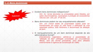  Existem bens dominicais indisponíveis?
Sim. Ex: terras devolutas ou arrecadadas pelos Estados, por
ações discriminatórias, necessárias à proteção de ecossistemas
naturais (art. 225, par. 5º da CF).
 Bens dominicais podem ter seu enquadramento alterado?
Sim. Um imóvel baldio de propriedade estatal pode ser
transformado em praça ou nele haver a edificação de uma
repartição pública. Este fenômeno é denominado de afetação
do bem.
 O reenquadramento de um bem dominical depende de ato
administrativo formal?
Entendimento majoritário: admite-se a possibilidade da
“afetação de fato” (afetação consolidada por circunstâncias
fáticas, sem ato formal precedente, para bens afetados
anteriormente à vigência da Constituição de 1988).
I. c) Bens dominicais
 