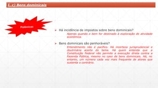  Há incidência de impostos sobre bens dominicais?
Apenas quando o bem for destinado à exploração de atividade
econômica.
 Bens dominicais são penhoráveis?
Entendimento não é pacífico. Há incerteza jurisprudencial e
doutrinária acerta do tema. Há quem entenda que a
Constituição Federal não permite a execução direta contra a
Fazenda Pública, mesmo no caso de bens dominicais. Há, no
entanto, um número cada vez mais frequente de atores que
sustenta o contrário.
I. c) Bens dominicais
 