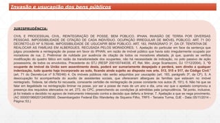 JURISPRUDÊNCIA:
CIVIL E PROCESSUAL CIVIL. REINTEGRAÇÃO DE POSSE. BEM PÚBLICO. IPHAN. INVASÃO DE TERRA POR DIVERSAS
PESSOAS. IMPOSSIBILIDADE DE CITAÇÃO DE CADA INDIVÍDUO. OCUPAÇÃO IRREGULAR DE IMÓVEL PÚBLICO. ART. 71 DO
DECRETO-LEI Nº 9.760/46. IMPOSSIBILIDADE DE USUCAPIR BEM PÚBLICO. ART. 183, PARÁGRAFO 3º, DA CF. TENTATIVA DE
REALOCAR AS FAMÍLIAS EM ALBERGUES, RECUSADA PELOS MORADORES. 1. Apelação do particular em face da sentença que
julgou procedente a reintegração de posse em favor do IPHAN, em razão de imóvel público que havia sido irregularmente ocupado por
moradores de rua. 2. Preliminar de nulidade por ausência de citação de todos os moradores afastada, já que, quando se verifica
modificação do quadro fático em razão da transitoriedade dos ocupantes, não há necessidade de indicação, no polo passivo de ação
possessória, de todos os envolvidos. Precedente do STJ (RESP 200100744038, 4T, Rel. Min. Jorge Scartezzini, DJ 17/12/2004). 3. "O
ocupante de imóvel da União sem assentimento desta, poderá ser sumariamente despejado e perderá, sem direito a qualquer
indenização, tudo quanto haja incorporado ao solo, ficando ainda sujeito ao disposto nos arts. 513, 515 e 517, do Código Civil."
(art. 71 do Decreto-Lei nº 9.760/46) 4. Os imóveis públicos não serão adquiridos por usucapião (art. 183, parágrafo 3º, da CF). 5. A
desocupação foi acompanhada do auxílio de assistentes sociais, que ofereceram albergues às famílias que estavam no imóvel
reintegrado. Todavia, tal oferta foi recusada, consoante certidão de reintegração de posse constante nos autos (fl. 181). 6. Não há que se
falar em ilegalidade na reintegração liminar na posse, por ser a posse de mais de um ano e dia, uma vez que o apelado comprovou a
presença dos requisitos elencados no art. 273, do CPC, preenchendo as condições já admitidas pela jurisprudência. Tal ponto, inclusive,
já foi tratado e decidido no agravo de instrumento interposto contra a decisão que deferiu a liminar. 7. Apelação a que se nega provimento.
(AC 00000196620124058000, Desembargador Federal Élio Wanderley de Siqueira Filho, TRF5 - Terceira Turma, DJE - Data::05/11/2014 -
Página::53.)
Invasão e usucapião dos bens públicos
 