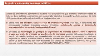 Invasão e usucapião dos bens públicos
“Apesar do entendimento dominante na doutrina e na jurisprudência, que afirmam a imprescritibilidade de
todos os bens públicos, entendemos que a prescrição aquisitiva (usucapião) poderia abranger os bens
públicos dominicais ou formalmente públicos, tendo em vista que:
a) Esses bens não atendem à função social da propriedade pública, qual seja, o atendimento das
necessidades coletivas (interesses públicos primários), satisfazendo apenas o denominado
interesse público secundário (patrimonial do Estado);
b) Em razão da relativização do princípio da supremacia do interesse público sobre o interesse
privado por meio do processo de ponderação de interesses, pautado pela proporcionalidade, a
solução do conflito resultaria na preponderância concreta dos direitos fundamentais do particular
(dignidade da pessoa humana e direito à moradia) em detrimento do interesse público secundário do
Estado (o bem dominical, por estar desafetado, não atende às necessidades coletivas, mas possui
potencial econômico em caso de eventual alienação).” (OLIVEIRA, P. 650).
 
