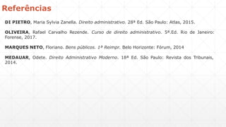 DI PIETRO, Maria Sylvia Zanella. Direito administrativo. 28ª Ed. São Paulo: Atlas, 2015.
OLIVEIRA, Rafael Carvalho Rezende. Curso de direito administrativo. 5ª.Ed. Rio de Janeiro:
Forense, 2017.
MARQUES NETO, Floriano. Bens públicos. 1ª Reimpr. Belo Horizonte: Fórum, 2014
MEDAUAR, Odete. Direito Administrativo Moderno. 18ª Ed. São Paulo: Revista dos Tribunais,
2014.
Referências
 