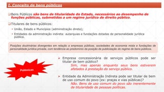 I. Conceito de bens públicos
Bens Públicos são bens de titularidade do Estado, necessários ao desempenho de
funções públicas, submetidos a um regime jurídico de direito público.
Titulares de bens públicos:
 União, Estado e Municípios (administração direta);
 Entidades da administração indireta: autarquias e fundações dotadas de personalidade jurídica
pública.
Posições doutrinárias divergentes em relação a empresas públicas, sociedades de economia mista e fundações de
personalidade jurídica privada, com tendência ao predomínio da posição de publicização do regime de bens públicos.
 Empresa concessionária de serviços públicos pode ser
titular de bem público?
Sim, mas apenas enquanto seus bens estiverem
afetados à prestação do serviço público.
 Entidade da Administração Indireta pode ser titular de bem
de uso comum do povo (ex: praças e vias públicas)?
Não. Bens de uso comum do povo são inerentemente
de titularidade de pessoas políticas.
 