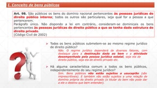 I. Conceito de bens públicos
Art. 98. São públicos os bens do domínio nacional pertencentes às pessoas jurídicas de
direito público interno; todos os outros são particulares, seja qual for a pessoa a que
pertencerem.
Parágrafo único. Não dispondo a lei em contrário, consideram-se dominicais os bens
pertencentes às pessoas jurídicas de direito público a que se tenha dado estrutura de
direito privado.
(Código Civil de 2002)
 Todos os bens públicos submetem-se ao mesmo regime jurídico
de direito público?
Não. O regime jurídico dependerá de diversos fatores, com
destaque para a destinação dada ao bem e a atividade
desempenhada pela pessoa jurídica estatal, seja ela de
direito público, seja ela de direito privado etc.
 Há alguma característica comum a todos os bens públicos,
independentemente do seu regime jurídico?
Sim. Bens públicos não estão sujeitos a usucapião (são
imprescritíveis). E também não estão sujeitos a uma relação de
domínio própria do direito privado (o titular do bem não pode dar
a ele o destino que bem entender).
 