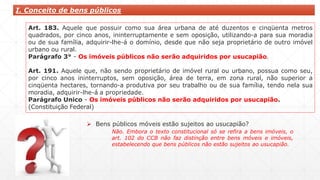 I. Conceito de bens públicos
Art. 183. Aquele que possuir como sua área urbana de até duzentos e cinqüenta metros
quadrados, por cinco anos, ininterruptamente e sem oposição, utilizando-a para sua moradia
ou de sua família, adquirir-lhe-á o domínio, desde que não seja proprietário de outro imóvel
urbano ou rural.
Parágrafo 3° - Os imóveis públicos não serão adquiridos por usucapião.
Art. 191. Aquele que, não sendo proprietário de imóvel rural ou urbano, possua como seu,
por cinco anos ininterruptos, sem oposição, área de terra, em zona rural, não superior a
cinqüenta hectares, tornando-a produtiva por seu trabalho ou de sua família, tendo nela sua
moradia, adquirir-lhe-á a propriedade.
Parágrafo Unico - Os imóveis públicos não serão adquiridos por usucapião.
(Constituição Federal)
 Bens públicos móveis estão sujeitos ao usucapião?
Não. Embora o texto constitucional só se refira a bens imóveis, o
art. 102 do CCB não faz distinção entre bens móveis e imóveis,
estabelecendo que bens públicos não estão sujeitos ao usucapião.
 