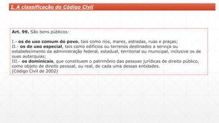 I. A classificação do Código Civil
Art. 99. São bens públicos:
I.- os de uso comum do povo, tais como rios, mares, estradas, ruas e praças;
II.- os de uso especial, tais como edifícios ou terrenos destinados a serviço ou
estabelecimento da administração federal, estadual, territorial ou municipal, inclusive os de
suas autarquias;
III.- os dominicais, que constituem o patrimônio das pessoas jurídicas de direito público,
como objeto de direito pessoal, ou real, de cada uma dessas entidades.
(Código Civil de 2002)
 