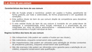 Características dos bens de uso comum
 São de fruição ampla e isonômica: podem ser usados e fruídos, geralmente de
forma gratuita, por toda a coletividade, de forma proporcional e em igualdade de
condições;
 Ente político titular do bem do uso comum dispõe de competência para disciplinar
sua destinação;
 O ente estatal titular do bem de uso comum é investido de um poder-dever de
assegurar a compatibilização entre fruição individual e a preservação da sua
integridade por meio da polícia administrativa – estabelecimento de restrições e
condicionamentos à fruição individual do bem.
Regime Jurídico dos bens de uso comum
 São indisponíveis (não podem ser usados e fruidos por seu titular);
 São inalienáveis, enquanto conservarem esta qualificação;
 São impenhoráveis (não podem ser utilizados para satisfação de dívidas constantes
de precatórios judiciais), enquanto conservarem esta qualificação.
 São não onerosos (não podem ser oferecidos como garantia para a satisfação de um
crédito), enquanto conservarem esta qualificação.
I. a) Bens de uso comum
 