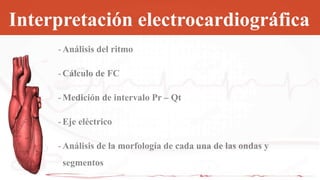 Interpretación electrocardiográfica
- Análisis del ritmo
- Cálculo de FC
- Medición de intervalo Pr – Qt
- Eje eléctrico
- Análisis de la morfología de cada una de las ondas y
segmentos
 