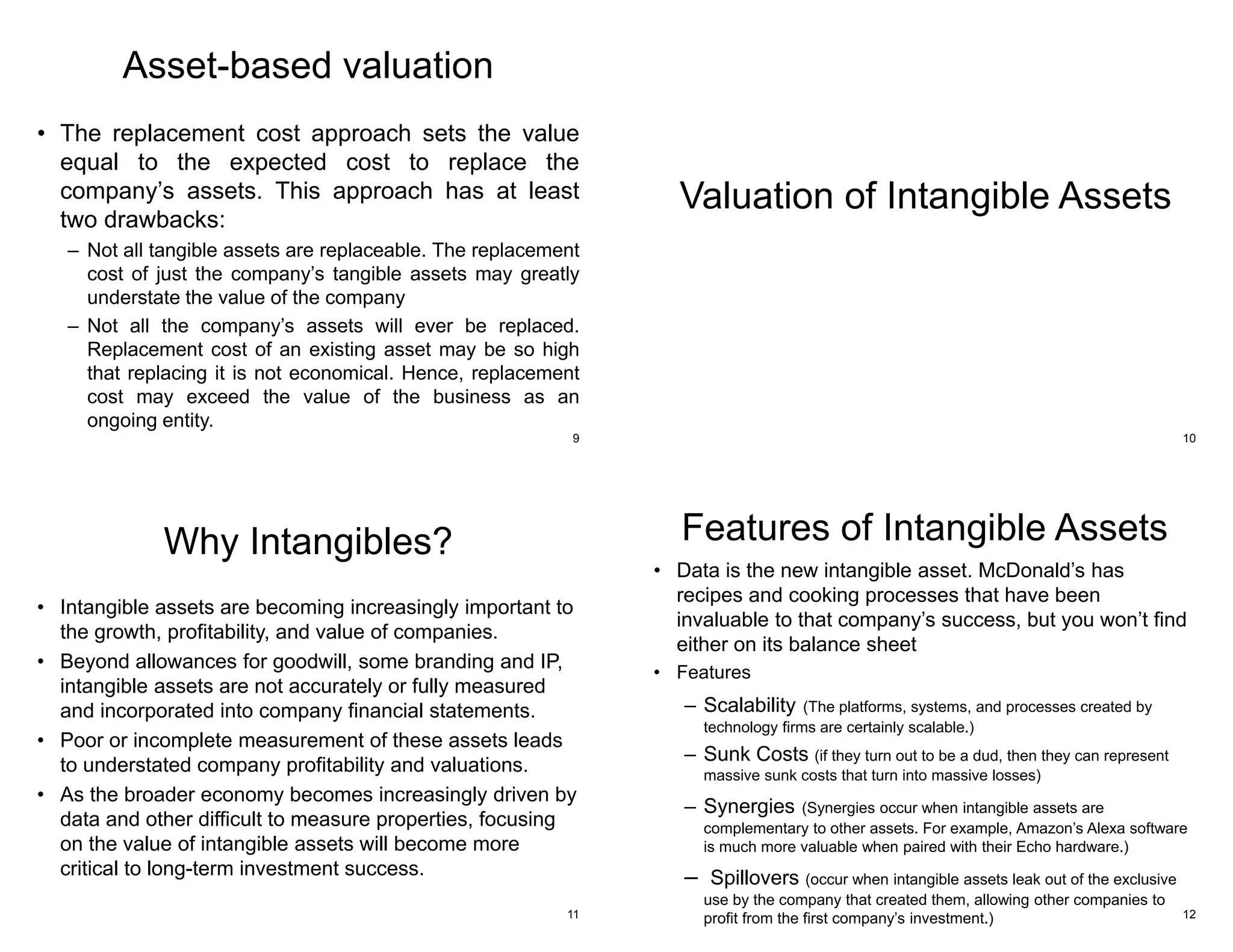 Asset-based valuation
• The replacement cost approach sets the value
equal to the expected cost to replace the
company’s assets. This approach has at least
two drawbacks:
– Not all tangible assets are replaceable. The replacement
cost of just the company’s tangible assets may greatly
understate the value of the company
– Not all the company’s assets will ever be replaced.
Replacement cost of an existing asset may be so high
that replacing it is not economical. Hence, replacement
cost may exceed the value of the business as an
ongoing entity.
9
Valuation of Intangible Assets
10
Why Intangibles?
• Intangible assets are becoming increasingly important to
the growth, profitability, and value of companies.
• Beyond allowances for goodwill, some branding and IP,
intangible assets are not accurately or fully measured
and incorporated into company financial statements.
• Poor or incomplete measurement of these assets leads
to understated company profitability and valuations.
• As the broader economy becomes increasingly driven by
data and other difficult to measure properties, focusing
on the value of intangible assets will become more
critical to long-term investment success.
11
Features of Intangible Assets
• Data is the new intangible asset. McDonald’s has
recipes and cooking processes that have been
invaluable to that company’s success, but you won’t find
either on its balance sheet
• Features
– Scalability (The platforms, systems, and processes created by
technology firms are certainly scalable.)
– Sunk Costs (if they turn out to be a dud, then they can represent
massive sunk costs that turn into massive losses)
– Synergies (Synergies occur when intangible assets are
complementary to other assets. For example, Amazon’s Alexa software
is much more valuable when paired with their Echo hardware.)
– Spillovers (occur when intangible assets leak out of the exclusive
use by the company that created them, allowing other companies to
profit from the first company’s investment.) 12
 