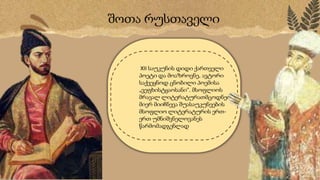 შოთა რუსთაველი
XII საუკუნის დიდი ქართველი
პოეტი და მოაზროვნე, ავტორი
საქვეყნოდ ცნობილი პოემისა
„ვ᳥ფხისტყაოსანი“. მსოფლიოს
მრავალ ლიტერატურათმცოდნეთა
მიერ მიიჩნევა შუასაუკუნეების
მსოფლიო ლიტერატურის ერთ-
ერთ უმნიშვნელოვანეს
წარმომადგენლად
 