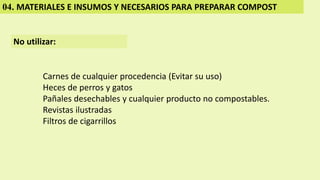 04. MATERIALES E INSUMOS Y NECESARIOS PARA PREPARAR COMPOST
No utilizar:
Carnes de cualquier procedencia (Evitar su uso)
Heces de perros y gatos
Pañales desechables y cualquier producto no compostables.
Revistas ilustradas
Filtros de cigarrillos
 
