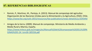 07. REFERENCIAS BIBLIOGRÁFICAS
• Román, P., Martínez, M., Pantoja, A. (2013). Manual de compostaje del agricultor.
Organización de las Naciones Unidas para la Alimentación y la Agricultura, [FAO]. Chile.
https://www.fao.org/soils-2015/resources/fao-publications/news-detail/es/c/329349/
• Amigos de la tierra. (2009). Manual de compostaje. Ministerio de Medio Ambiente y
Medio Rural y Marino, España.
https://www.miteco.gob.es/images/es/Manual%20de%20compostaje%202011%20PA
GINAS%201-24_tcm30-185556.pdf
 