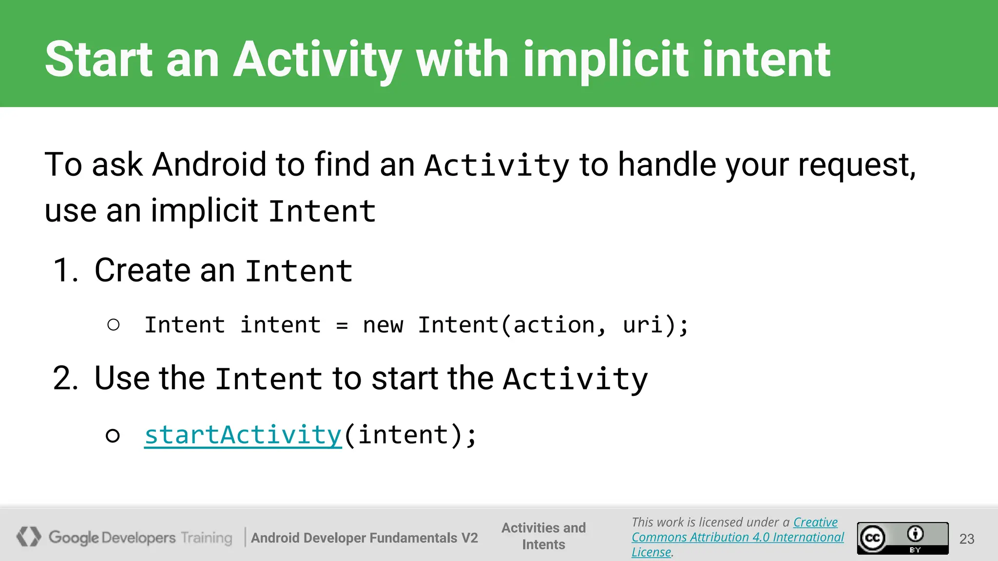 Android Developer Fundamentals V2
This work is licensed under a Creative
Commons Attribution 4.0 International
License.
Activities and
Intents
Start an Activity with implicit intent
To ask Android to find an Activity to handle your request,
use an implicit Intent
1. Create an Intent
○ Intent intent = new Intent(action, uri);
2. Use the Intent to start the Activity
○ startActivity(intent);
23
 