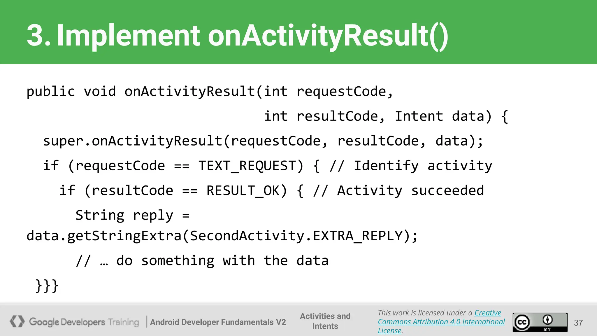Android Developer Fundamentals V2
This work is licensed under a Creative
Commons Attribution 4.0 International
License.
Activities and
Intents
3.Implement onActivityResult()
public void onActivityResult(int requestCode,
int resultCode, Intent data) {
super.onActivityResult(requestCode, resultCode, data);
if (requestCode == TEXT_REQUEST) { // Identify activity
if (resultCode == RESULT_OK) { // Activity succeeded
String reply =
data.getStringExtra(SecondActivity.EXTRA_REPLY);
// … do something with the data
}}}
37
 