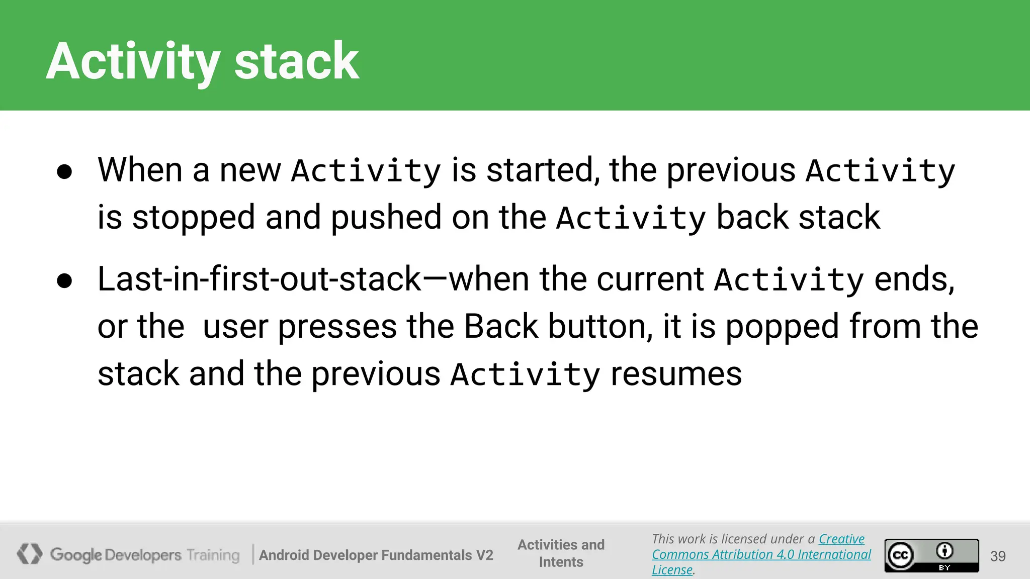 Android Developer Fundamentals V2
This work is licensed under a Creative
Commons Attribution 4.0 International
License.
Activities and
Intents
Activity stack
● When a new Activity is started, the previous Activity
is stopped and pushed on the Activity back stack
● Last-in-first-out-stack—when the current Activity ends,
or the user presses the Back button, it is popped from the
stack and the previous Activity resumes
39
 