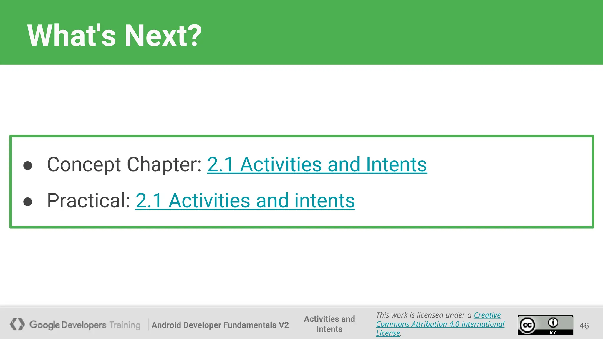 Android Developer Fundamentals V2
This work is licensed under a Creative
Commons Attribution 4.0 International
License.
Activities and
Intents
What's Next?
46
● Concept Chapter: 2.1 Activities and Intents
● Practical: 2.1 Activities and intents
 