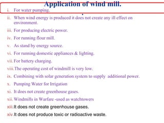 Application of wind mill.
.
i. For water pumping.
ii. When wind energy is produced it does not create any ill effect on
environment.
iii. For producing electric power.
iv. For running flour mill.
v. As stand by energy source.
vi. For running domestic appliances & lighting.
vii. For battery charging.
viii.The operating cost of windmill is very low.
ix. Combining with solar generation system to supply additional power.
x. Pumping Water for Irrigation
xi. It does not create greenhouse gases.
xii. Windmills in Warfare -used as watchtowers
xiii.It does not create greenhouse gases.
xiv.It does not produce toxic or radioactive waste.
 