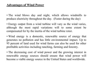 Advantages of Wind Power
• The wind blows day and night, which allows windmills to
produce electricity throughout the day. (Faster during the day)
• Energy output from a wind turbine will vary as the wind varies,
although the most rapid variations will to some extent be
compensated for by the inertia of the wind turbine rotor.
• Wind energy is a domestic, renewable source of energy that
generates no pollution and has little environmental impact. Up to
95 percent of land used for wind farms can also be used for other
profitable activities including ranching, farming and forestry.
• The decreasing cost of wind power and the growing interest in
renewable energy sources should ensure that wind power will
become a viable energy source in the United States and worldwide.
 
