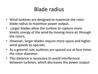 Blade radius
• Wind turbines are designed to maximize the rotor
blade radius to maximize power output.
• Larger blades allow the turbine to capture more
kinetic energy of the wind by moving more air through
the rotors.
• However, larger blades require more space and higher
wind speeds to operate.
• As a general rule, turbines are spaced out at four times
the rotor diameter.
• This distance is necessary to avoid interference
between turbines, which decreases the power output
 