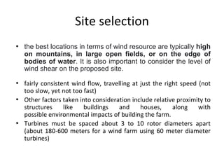 Site selection
• the best locations in terms of wind resource are typically high
on mountains, in large open fields, or on the edge of
bodies of water. It is also important to consider the level of
wind shear on the proposed site.
• fairly consistent wind flow, travelling at just the right speed (not
too slow, yet not too fast)
• Other factors taken into consideration include relative proximity to
structures like buildings and houses, along with
possible environmental impacts of building the farm.
• Turbines must be spaced about 3 to 10 rotor diameters apart
(about 180-600 meters for a wind farm using 60 meter diameter
turbines)
 