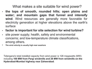 What makes a site suitable for wind power?
• the tops of smooth, rounded hills; open plains and
water; and mountain gaps that funnel and intensify
wind. Wind resources are generally more favorable for
electricity generation at higher elevations above the earth's
surface
• factor is important for site selection for wind turbine?
• site power supply; health, safety and environmental
concerns; and low-temperature climate classifications,
among others.
• The wind velocity is usually high near seashore
Telangana's total installed capacity from wind power is 128 megawatts (MW)
including 100 MW from Pargi windmills and 28 MW from windmills on the
Hyderabad-Mumbai highway near Zaheerabad.
 