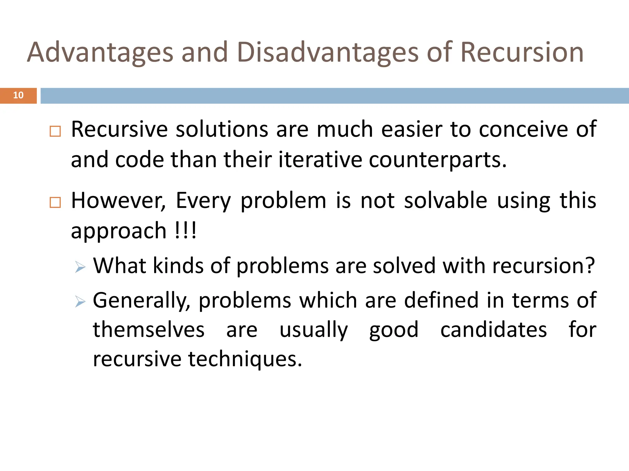 Advantages and Disadvantages of Recursion
10
 Recursive solutions are much easier to conceive of
and code than their iterative counterparts.
 However, Every problem is not solvable using this
approach !!!
 What kinds of problems are solved with recursion?
 Generally, problems which are defined in terms of
themselves are usually good candidates for
recursive techniques.
 