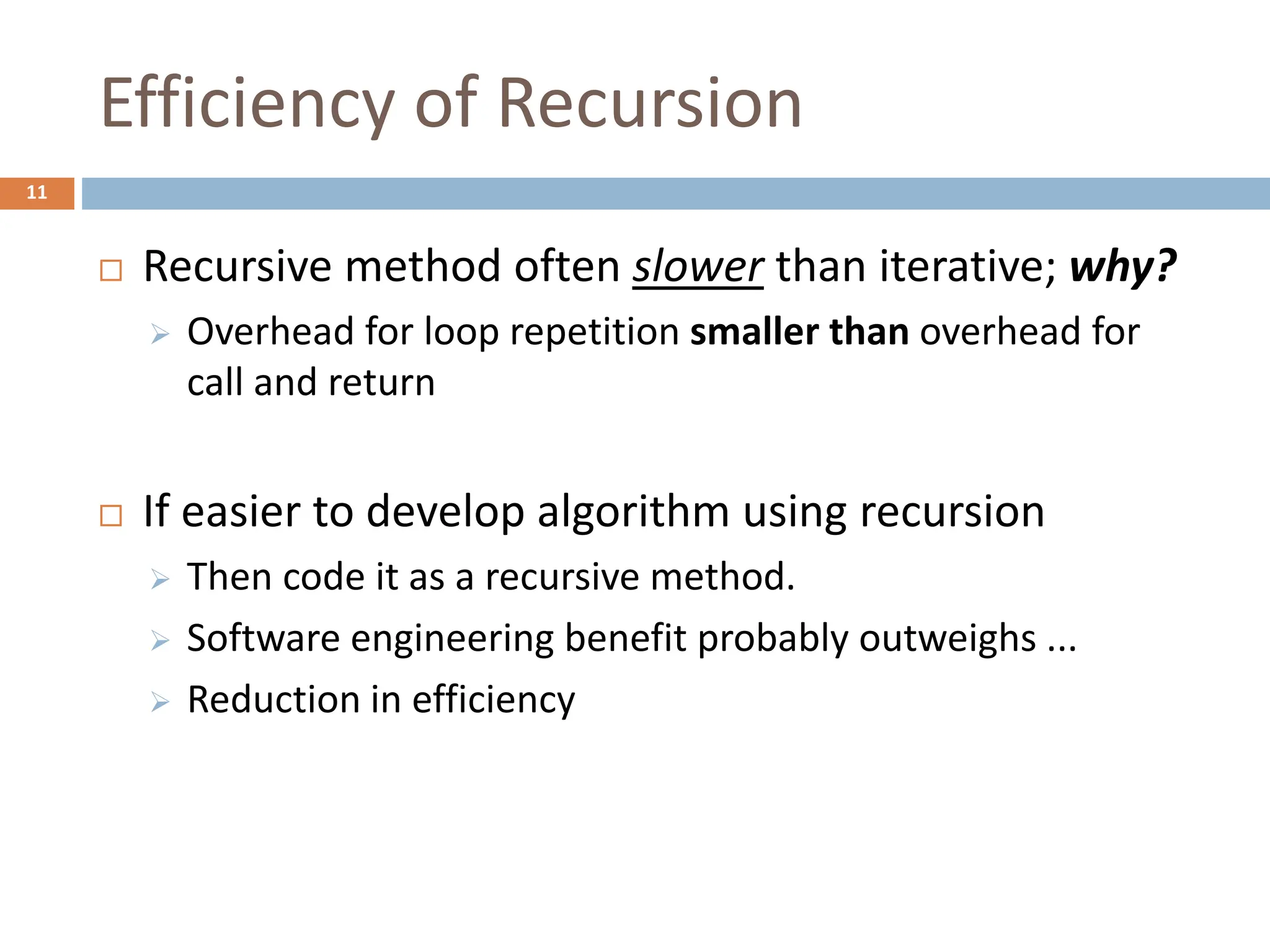 Efficiency of Recursion
11
 Recursive method often slower than iterative; why?
 Overhead for loop repetition smaller than overhead for
call and return
 If easier to develop algorithm using recursion
 Then code it as a recursive method.
 Software engineering benefit probably outweighs ...
 Reduction in efficiency
 