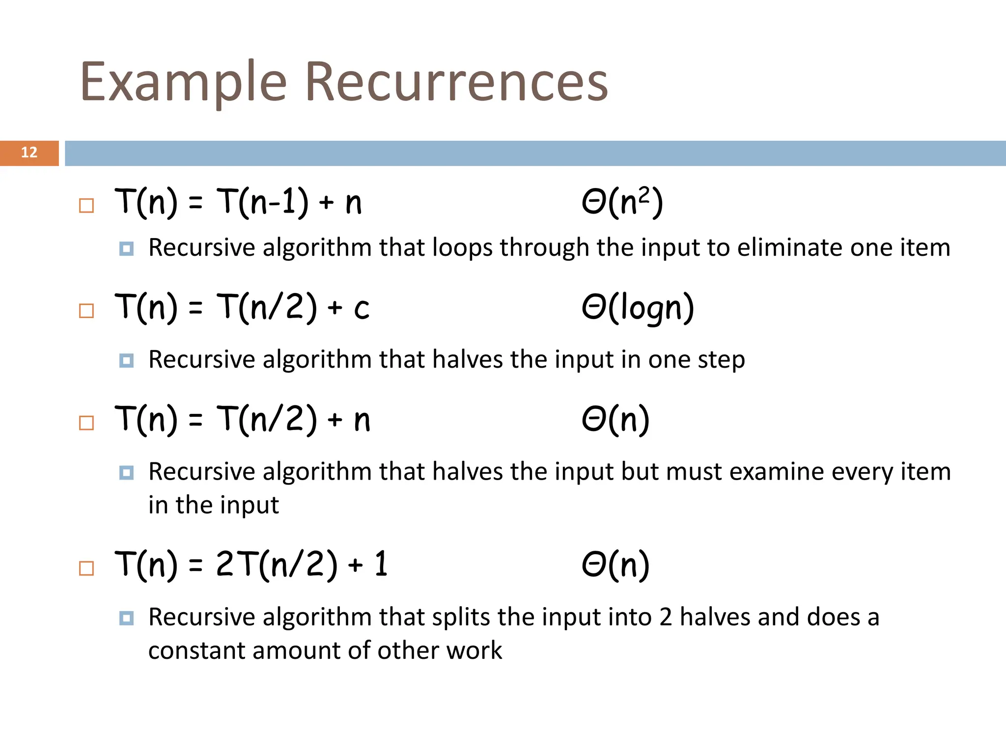 Example Recurrences
12
 T(n) = T(n-1) + n Θ(n2)
 Recursive algorithm that loops through the input to eliminate one item
 T(n) = T(n/2) + c Θ(logn)
 Recursive algorithm that halves the input in one step
 T(n) = T(n/2) + n Θ(n)
 Recursive algorithm that halves the input but must examine every item
in the input
 T(n) = 2T(n/2) + 1 Θ(n)
 Recursive algorithm that splits the input into 2 halves and does a
constant amount of other work
 