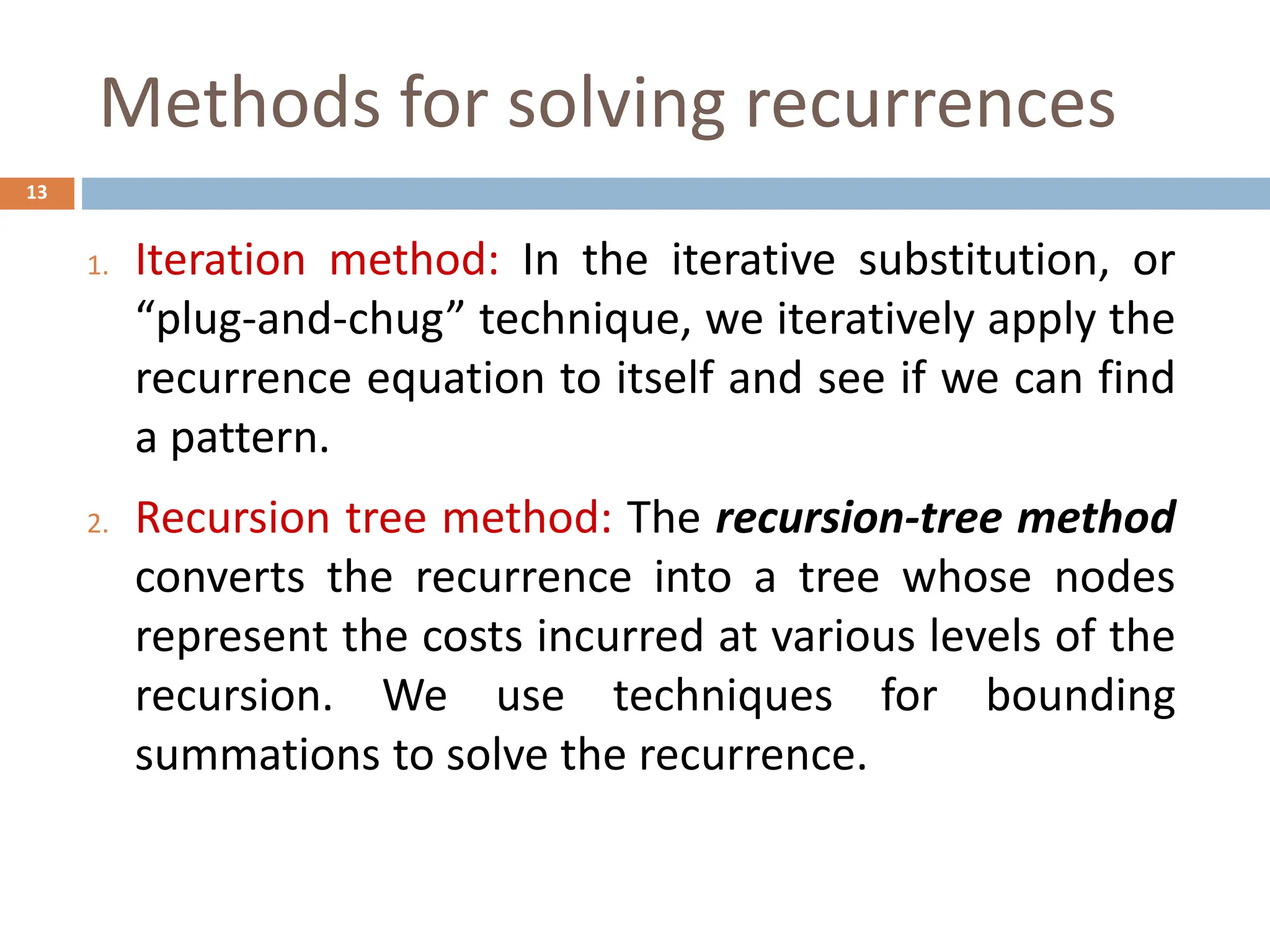 Methods for solving recurrences
13
1. Iteration method: In the iterative substitution, or
“plug-and-chug” technique, we iteratively apply the
recurrence equation to itself and see if we can find
a pattern.
2. Recursion tree method: The recursion-tree method
converts the recurrence into a tree whose nodes
represent the costs incurred at various levels of the
recursion. We use techniques for bounding
summations to solve the recurrence.
 