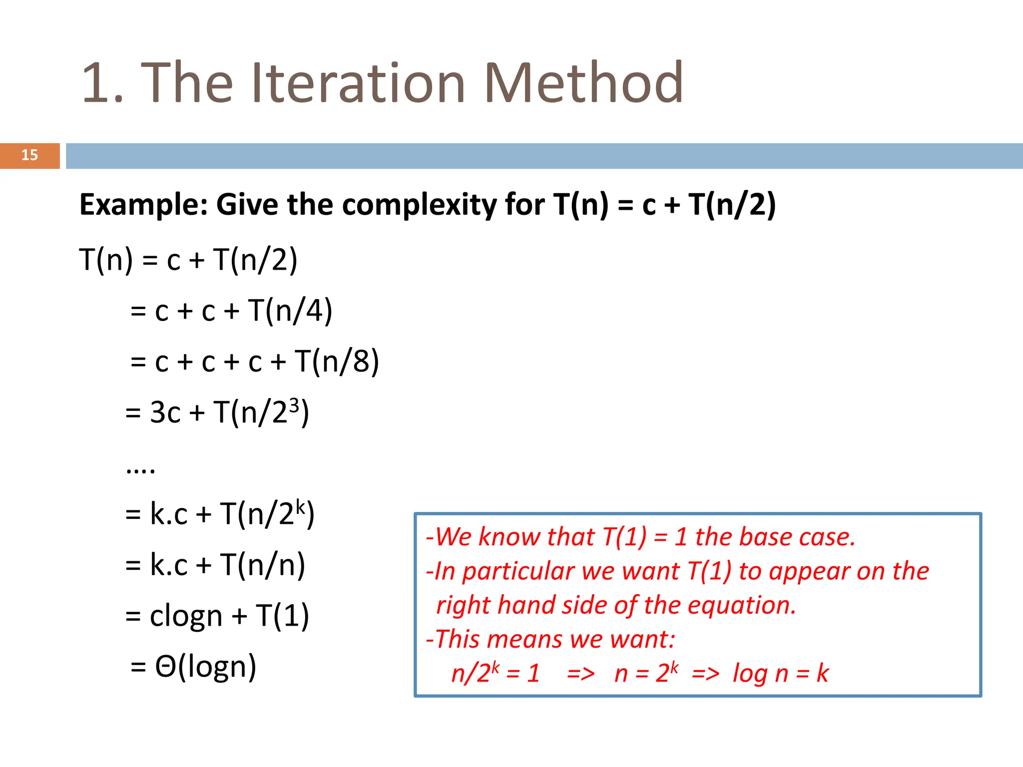 1. The Iteration Method
15
Example: Give the complexity for T(n) = c + T(n/2)
T(n) = c + T(n/2)
= c + c + T(n/4)
= c + c + c + T(n/8)
= 3c + T(n/23)
….
= k.c + T(n/2k)
= k.c + T(n/n)
= clogn + T(1)
= Θ(logn)
-We know that T(1) = 1 the base case.
-In particular we want T(1) to appear on the
right hand side of the equation.
-This means we want:
n/2k = 1 => n = 2k => log n = k
 