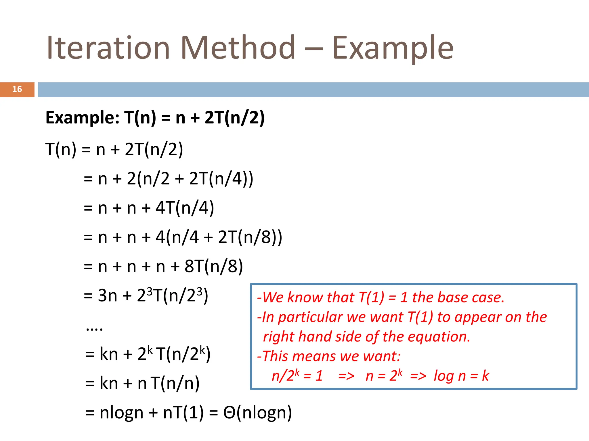 Iteration Method – Example
16
Example: T(n) = n + 2T(n/2)
T(n) = n + 2T(n/2)
= n + 2(n/2 + 2T(n/4))
= n + n + 4T(n/4)
= n + n + 4(n/4 + 2T(n/8))
= n + n + n + 8T(n/8)
= 3n + 23T(n/23)
….
= kn + 2k T(n/2k)
= kn + n T(n/n)
= nlogn + nT(1) = Θ(nlogn)
-We know that T(1) = 1 the base case.
-In particular we want T(1) to appear on the
right hand side of the equation.
-This means we want:
n/2k = 1 => n = 2k => log n = k
 