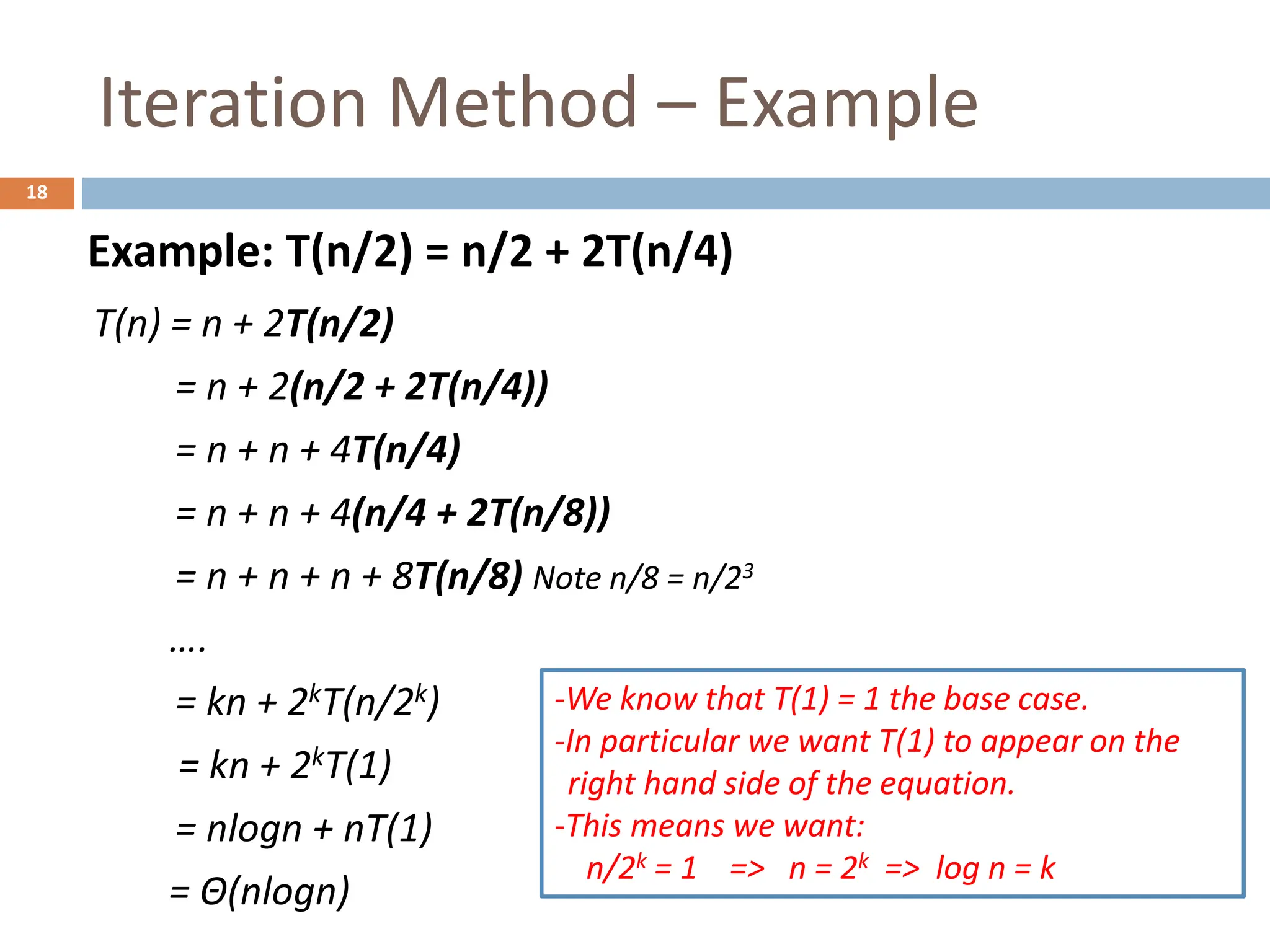 Iteration Method – Example
18
T(n) = n + 2T(n/2)
= n + 2(n/2 + 2T(n/4))
= n + n + 4T(n/4)
= n + n + 4(n/4 + 2T(n/8))
= n + n + n + 8T(n/8) Note n/8 = n/23
….
= kn + 2kT(n/2k)
= kn + 2kT(1)
= nlogn + nT(1)
= Θ(nlogn)
Example: T(n/2) = n/2 + 2T(n/4)
-We know that T(1) = 1 the base case.
-In particular we want T(1) to appear on the
right hand side of the equation.
-This means we want:
n/2k = 1 => n = 2k => log n = k
 