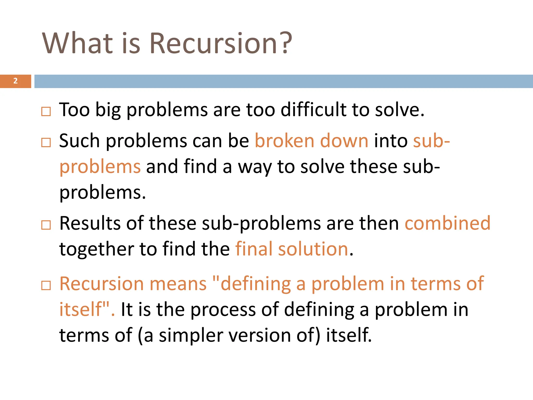 What is Recursion?
2
 Too big problems are too difficult to solve.
 Such problems can be broken down into sub-
problems and find a way to solve these sub-
problems.
 Results of these sub-problems are then combined
together to find the final solution.
 Recursion means "defining a problem in terms of
itself". It is the process of defining a problem in
terms of (a simpler version of) itself.
 