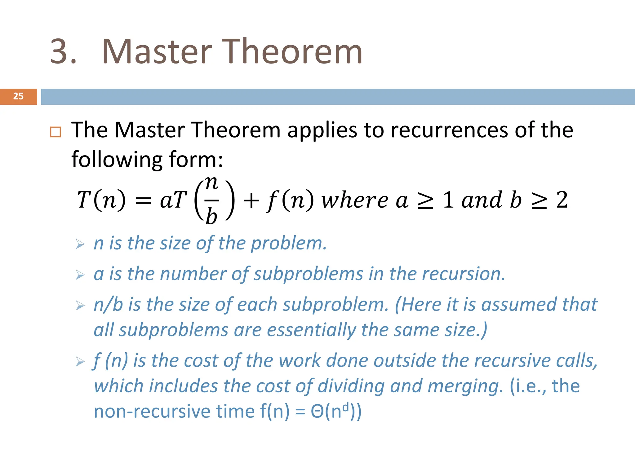3. Master Theorem
25
 The Master Theorem applies to recurrences of the
following form:
𝑇 𝑛 = 𝑎𝑇
𝑛
𝑏
+ 𝑓 𝑛 𝑤ℎ𝑒𝑟𝑒 𝑎 ≥ 1 𝑎𝑛𝑑 𝑏 ≥ 2
 n is the size of the problem.
 a is the number of subproblems in the recursion.
 n/b is the size of each subproblem. (Here it is assumed that
all subproblems are essentially the same size.)
 f (n) is the cost of the work done outside the recursive calls,
which includes the cost of dividing and merging. (i.e., the
non-recursive time f(n) = Θ(nd))
 
