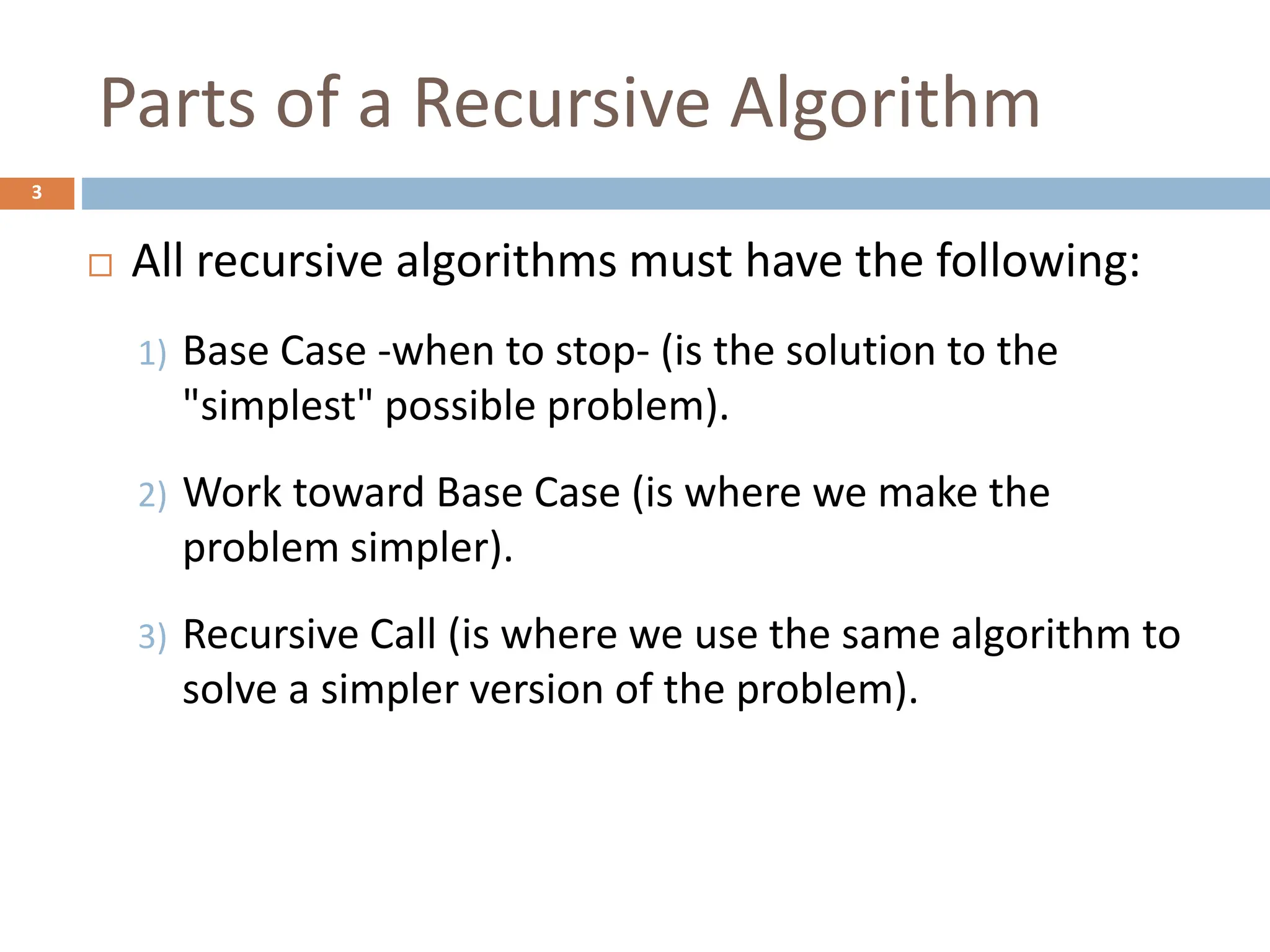 Parts of a Recursive Algorithm
3
 All recursive algorithms must have the following:
1) Base Case -when to stop- (is the solution to the
"simplest" possible problem).
2) Work toward Base Case (is where we make the
problem simpler).
3) Recursive Call (is where we use the same algorithm to
solve a simpler version of the problem).
 