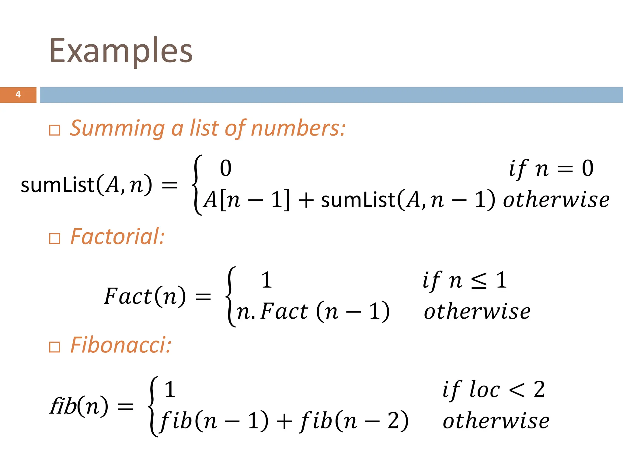 Examples
4
 Summing a list of numbers:
 Factorial:
 Fibonacci:
sumList 𝐴, 𝑛 =
0 𝑖𝑓 𝑛 = 0
𝐴 𝑛 − 1 + sumList 𝐴, 𝑛 − 1 𝑜𝑡ℎ𝑒𝑟𝑤𝑖𝑠𝑒
𝐹𝑎𝑐𝑡 𝑛 =
1 𝑖𝑓 𝑛 ≤ 1
𝑛. 𝐹𝑎𝑐𝑡 𝑛 − 1 𝑜𝑡ℎ𝑒𝑟𝑤𝑖𝑠𝑒
fib 𝑛 =
1 𝑖𝑓 𝑙𝑜𝑐 < 2
𝑓𝑖𝑏 𝑛 − 1 + 𝑓𝑖𝑏 𝑛 − 2 𝑜𝑡ℎ𝑒𝑟𝑤𝑖𝑠𝑒
 