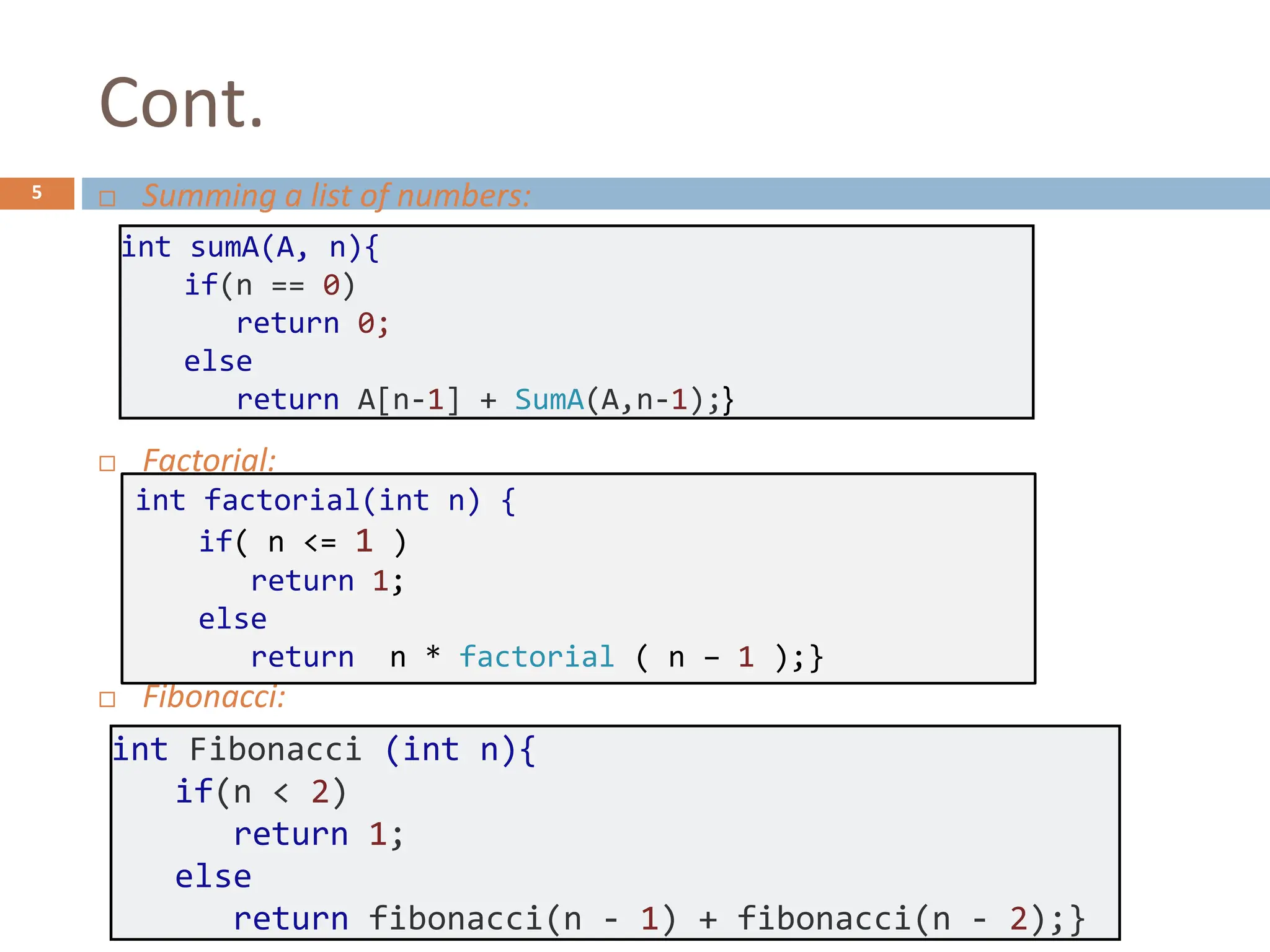 Cont.
5  Summing a list of numbers:
 Factorial:
 Fibonacci:
int sumA(A, n){
if(n == 0)
return 0;
else
return A[n-1] + SumA(A,n-1);}
int factorial(int n) {
if( n <= 1 )
return 1;
else
return n * factorial ( n – 1 );}
int Fibonacci (int n){
if(n < 2)
return 1;
else
return fibonacci(n - 1) + fibonacci(n - 2);}
 