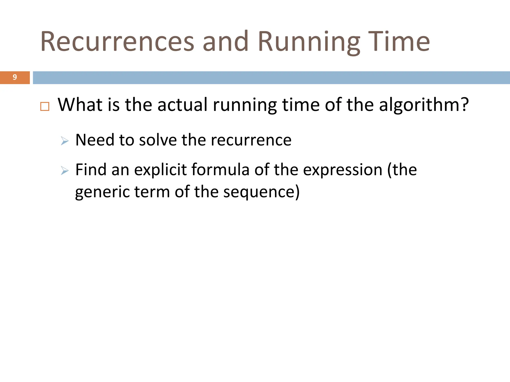 Recurrences and Running Time
9
 What is the actual running time of the algorithm?
 Need to solve the recurrence
 Find an explicit formula of the expression (the
generic term of the sequence)
 