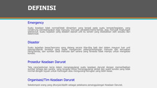 DEFINISI
Emergency
Suatu keadaan tidak normal/tidak diinginkan yang terjadi pada suatu tempat/kegiatan, yang
cenderung membahayakan bagi manusia, merusak peralatan/harta-benda, atau merusak lingkungan
sekitarnya. Suatu kejadian yang didalam daerah unit itu sendiri yang disebabkan oleh sesuatu dari
dalam/luar.
Disaster
Suatu kejadian besar/bencana yang datang secara tiba-tiba baik dari dalam maupun luar unit
operasi/daerah tersebut yang dapat mengancam pekerja/kehidupan manusia dan kerusakan
harta/benda, dan sumber daya manusia dan sarana yang tersedia tidak mampu untuk mengatasi
kondisi.
Prosedur Keadaan Darurat
Tata cara/pedoman kerja dalam menanggulangi suatu keadaan darurat dengan memanfaatkan
sumber tenaga dan sarana yang tersedia untuk menanggulangi akibat dan suatu kondisi yang tidak
normal dengan tujuan untuk mencegah atau mengurangi kerugian yang lebih besar.
Organisasi/Tim Keadaan Darurat
Sekelompok orang yang ditunjuk/dipilih sebagai pelaksana penanggulangan Keadaan Darurat.
 