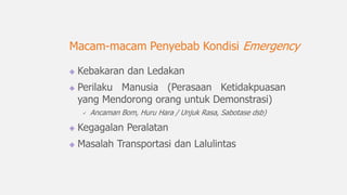 Kebakaran dan Ledakan
Perilaku Manusia (Perasaan Ketidakpuasan
yang Mendorong orang untuk Demonstrasi)
 Ancaman Bom, Huru Hara / Unjuk Rasa, Sabotase dsb)
Kegagalan Peralatan
Masalah Transportasi dan Lalulintas
Macam-macam Penyebab Kondisi Emergency
 