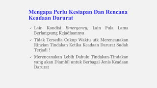  Lain Kondisi Emergency, Lain Pula Lama
Berlangsung Kejadiaannya
 Tidak Tersedia Cukup Waktu utk Merencanakan
Rincian Tindakan Ketika Keadaan Darurat Sudah
Terjadi !
 Merencanakan Lebih Dahulu Tindakan-Tindakan
yang akan Diambil untuk Berbagai Jenis Keadaan
Darurat
Mengapa Perlu Kesiapan Dan Rencana
Keadaan Darurat
 