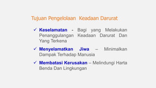 Keselamatan - Bagi yang Melakukan
Penanggulangan Keadaan Darurat Dan
Yang Terkena
 Menyelamatkan Jiwa – Minimalkan
Dampak Terhadap Manusia
 Membatasi Kerusakan – Melindungi Harta
Benda Dan Lingkungan
Tujuan Pengelolaan Keadaan Darurat
 