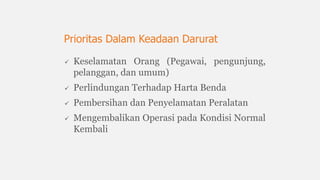  Keselamatan Orang (Pegawai, pengunjung,
pelanggan, dan umum)
 Perlindungan Terhadap Harta Benda
 Pembersihan dan Penyelamatan Peralatan
 Mengembalikan Operasi pada Kondisi Normal
Kembali
Prioritas Dalam Keadaan Darurat
 